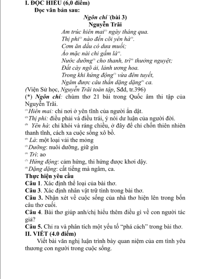 ĐQC HIÈU (6,0 điểm)
Đọc văn bản sau:
Ngôn chí (bài 3)
Nguyễn Trãi
Am trúc hiên mai'' ngày tháng qua.
Thị phi' nào đến cõi yên hà.
Cơm ăn dầu có dưa muối:
Áo mặc nài chi gẩm là.
Nước dưỡng' cho thanh, trì thưởng nguyệt;
Đất cày ngõ ải, lảnh ương hoa.
Trong khi hứng động" vừa đêm tuyết,
Ngâm được câu thần dặng dặng'' ca.
(Viện Sử học, Nguyễn Trãi toàn tập, Sđd, tr.396)
(*) Ngôn chí: chùm thơ 21 bài trong Quốc âm thi tập của
Nguyễn Trãi.
'Hiên mai: chỉ nơi ở yên tĩnh của người ần dật.
Thị phi: điều phải và điều trái, ý nói dư luận của người đời.
Yên hà: chỉ khói và ráng chiều, ở đây để chỉ chốn thiên nhiên
thanh tĩnh, cách xa cuộc sống xô bồ.
(4)  Là: một loại vải the mỏng
(5)  Dường: nuôi dưỡng, giữ gìn
* Trì: ao
*   Hứ ng động: cảm hứng, thi hứng được khơi dậy.
(8)  Dặng dặng: cất tiếng mà ngâm, ca.
Thực hiện yêu cầu
Câu 1. Xác định thể loại của bài thơ.
Câu 3. Xác định nhân vật trữ tình trong bài thơ.
Câu 3. Nhận xét về cuộc sống của nhà thơ hiện lên trong bốn
câu thơ cuối.
Câu 4. Bài thơ giúp anh/chị hiều thêm điều gì về con người tác
giả?
Câu 5. Chỉ ra và phân tích một yếu tố “phá cách” trong bài thơ.
II. VIÉT (4.0 điểm)
Viết bài văn nghị luận trình bày quan niệm của em tình yêu
thương con người trong cuộc sống.