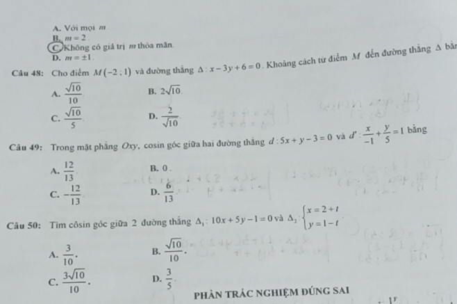 A. Với mọi m
B. m=2
C Không có giá trị m thòa mãn.
D. m=± 1
Câu 48: Cho điểm M(-2,1) và đường thắng △ :x-3y+6=0 Khoảng cách từ điểm M. đến đường thắng
△ b
A.  sqrt(10)/10  B. 2sqrt(10).
C.  sqrt(10)/5  D.  2/sqrt(10) 
Câu 49: Trong mặt phẳng Oxy, cosin góc giữa hai đường thắng d: 5x+y-3=0 và d': x/-1 + y/5 =1 bằng
A.  12/13 
B. 0
C. - 12/13  D.  6/13 
Câu 50: Tìm côsin góc giữa 2 đường thắng A,: 10x+5y-1=0 và Delta _2:beginarrayl x=2+t y=1-tendarray.
A.  3/10 .  sqrt(10)/10 . 
B.
C.  3sqrt(10)/10 . D.  3/5 
phản trÁc nghiệm đúng sai