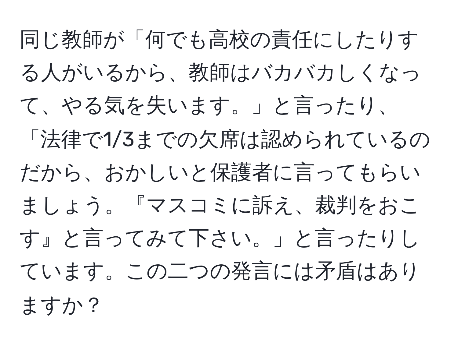 同じ教師が「何でも高校の責任にしたりする人がいるから、教師はバカバカしくなって、やる気を失います。」と言ったり、「法律で1/3までの欠席は認められているのだから、おかしいと保護者に言ってもらいましょう。『マスコミに訴え、裁判をおこす』と言ってみて下さい。」と言ったりしています。この二つの発言には矛盾はありますか？