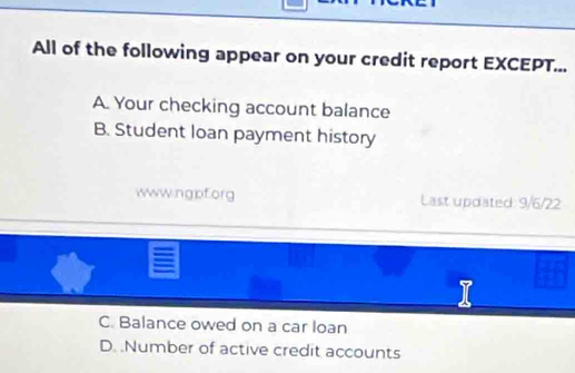 All of the following appear on your credit report EXCEPT...
A. Your checking account balance
B. Student loan payment history
www.ngpf.org Last updated: 9/6/22
C. Balance owed on a car loan
D. .Number of active credit accounts