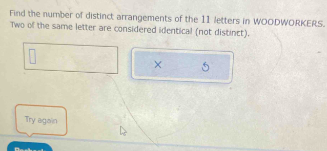 Find the number of distinct arrangements of the 11 letters in WOODWORKERS. 
Two of the same letter are considered identical (not distinct). 
× 
Try again