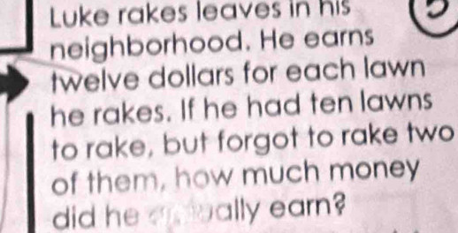 Luke rakes leaves in his 
neighborhood. He earns 
twelve dollars for each lawn 
he rakes. If he had ten lawns 
to rake, but forgot to rake two 
of them, how much money 
did he aeally earn?