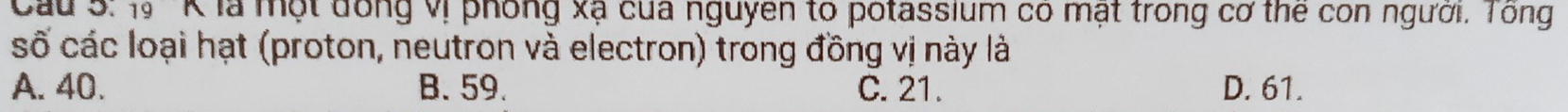 Cầu 5: 1''K là một đồng vị phống xạ của nguyen to potassium có mạt trong cơ the con người. Tông
số các loại hạt (proton, neutron và electron) trong đồng vị này là
A. 40. B. 59. C. 21. D. 61.