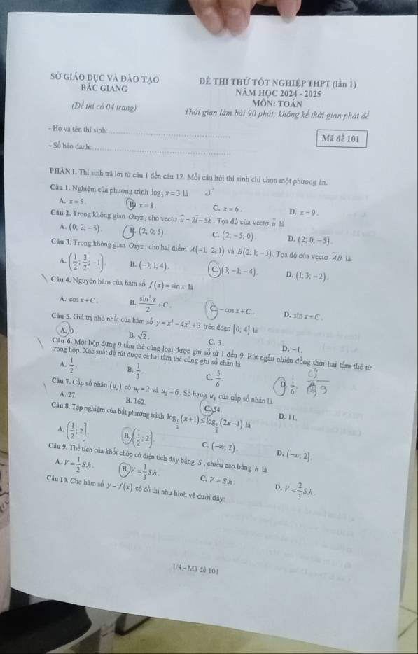 sở giáo đục và đào tạo BáC GiANg  ĐÊ THI THỨ TỐT NGHIỆP THPT (lần 1)
NÄM HOC 2024 - 2025
Môn: toán
(Để thị có 04 trang) Thời gian làm bài 90 phút; không kể thời gian phát đề
- Họ và tên thỉ sinh: _Mã để 101
- Số háo danh:
_
PHÀN L Thi sinh trã lời từ câu 1 đến câu 12. Mỗi câu hỏi thí sinh chỉ chọn một phương án.
Câu 1. Nghiệm của phương trình log _2x=3th
A. x=5 x=8 C. x=6. D. x=9.
Câu 2. Trong không gian Ozyz , cho vecto vector u=2vector i-5vector k. Tọa độ của vector # là
A. (0;2;-5). B. (2;0;5). C. (2;-5;0). D. (2;0;-5).
Câu 3. Trong không gian Oxyz , cho hai điểm A(-1,2;1) và B(2;1;-3) Toa độ của vecto overline AB Là
A. ( 1/2 ; 3/2 ;-1). B. (-3,1;4). C. (3,-1,-4), D. (1;3;-2).
Câu 4. Nguyên hàm của hàm số f(x)=sin x11
A. cos x+C. B.  sin^2x/2 +C. -cos x+C. D. sin x+C
Câu 5. Giá trị nhỏ nhất của hàm số y=x^4-4x^3+3 trên đoạn [0,4]
A./0 . B. sqrt(2), C. 3 .
D. -1
Câu 6. Một hộp đựng 9 tầm thẻ cùng loại được ghi số từ 1 đến 9. Rút ngẫu nhiên đồng thời hai tầm thẻ từ
trong hộp. Xác suất đề rút được cả hai tầm thẻ cùng ghi số chẵn là
A.  1/2 . B.  1/3 . C.  5/6  n  1/6 -
Câu 7. Cấp số nhân (u,) có A. 27 u_1=2 u_2=6 5. Số hạng uạ của cấp số nhân là
B. 162 C.54 D. 11.
Câu 8. Tập nghiệm của bắt phương trình log _ 1/2 (x+1)≤ log _ 1/2 (2x-1).
A. ( 1/2 ;2]. B. ( 1/2 :2). C. (-∈fty ,2). (-∈fty ,2].
D.
Câu 9. Thể tích của khối chóp có diện tích đây bằng S , chiều cao bằng h là
A. V= 1/2 Sh. B W= 1/3 Sh. C. V=Sh. V= 2/3 Sh.
D.
Câu 10. Cho hàm số y=f(x) có đồ thị như hình vẽ dưới đây:
1/4 - Mã đề 101