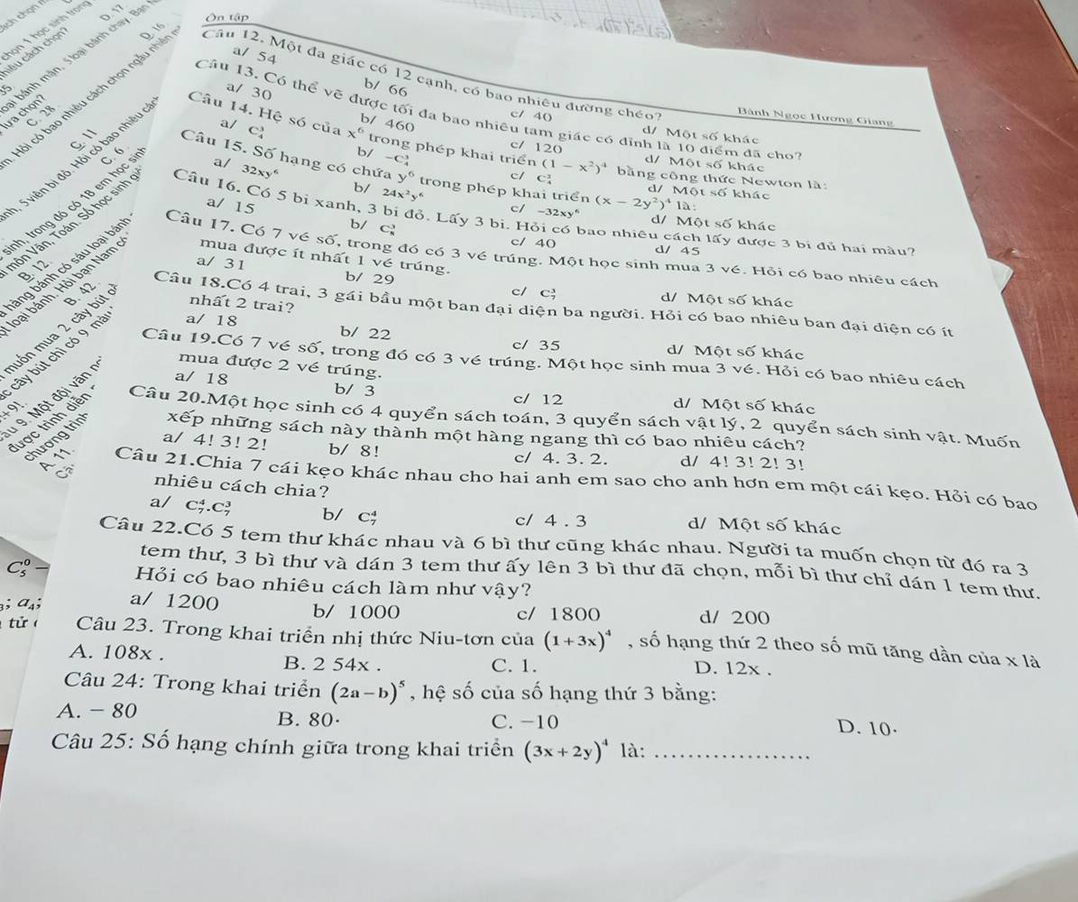 sch chọn rí
Ôn tập
họn 1 học sinh trong
cêu cách chọn' D. 16
15 bánh mận, 5 loại bánh chay. Bại
a/ 54 b/ 66
cỏi có bao nhiêu cách chọn ngẫu nhiề
Cầu 12. Một đa giác có 12 cạnh, có bao nhiều đường chếo
a/ 30 b/ 460
Câu 13. Có thể vẽ được tối đa bao nhiêu tam giác có đỉnh là 10 điểm đã cho
C 28
Bành Ngọc Hương Giang
a/
c/ 40 d/ Một số khác
lưa chọn? Câu 14. Hệ só của C_4^(3 x^6) trong phép khai triển (1-x^2)^4 bằng công thức Newton là:
b/ -c
c/ 120 d/ Một số khác
, 5 viên bị độ. Hỏi có bao nhiều
a/ 、 32xy^6
C. 11 Câu 15. Số hạng có chứa y^6 trong phép khai triển
c/ c d/ M 0ts6 khác
nh, trong đó có 18 em học s C. 6
Vôn Vân, Toán. Só học sinh
b/ 24x^2y^6 c/
Câu 16. Có 5 bi xanh, 3 bi đỏ. Lấy 3 bi. H
a/ 15 b/ c
àng bánh có sáu loại bán
d/ Một số khác
bao nhiêu cách lấy được 3 bi đủ hai màu?
c/ 40 d/ 45
Câu 17. Có 7 vé số, trong đó có 3 vé trúng. Một học sinh mua 3 vé. Hỏi có bao nhiêu cách
B 12
a/ 31 b/ 29 C_7^(3
oại bánh. Hỏi bạn Nam mua được ít nhất 1 vé trúng.
c/ d/ Một số khác
nhất 2 trai?
Cầâu 18.Có 4 trai, 3 gái bầu một ban đại diện ba người. Hỏi có bao nhiêu ban đại diện có ít
cây bút chì có 9 mà a/ 18 -32xy^6) (x-2y^2)^41a:
muốn mua 2 cây bút B. 42
b/ 22 c/ 35 V   Một cm khác
Câu 19.Có 7 vé số, trong đó có 3 vé trúng. Một học sinh mua 3 vé. Hỏi có bao nhiêu cách
d 9. Một đội văn  r
mua được 2 vé trúng.
a/ 18 b/ 3 d/ Một số khác
+ 91
c/ 12
lược trình diễn Câu 20.Một học sinh có 4 quyển sách toán, 3 quyển sách vật lý, 2 quyển sách sinh vật. Muốn
chương trìn xếp những sách này thành một hàng ngang thì có bao nhiêu cách?
a/ 4! 3! 2! b/ 8! c/ 4. 3. 2. d/ 4! 3! 2! 3!
C nhiêu cách chia?
A. 11. Câu 21.Chia 7 cái kẹo khác nhau cho hai anh em sao cho anh hơn em một cái kẹo. Hỏi có bao
a/   C5 C_7^(3 b/ c; c/ 4 . 3 d/ Một số khác
Câu 22.Có 5 tem thư khác nhau và 6 bì thư cũng khác nhau. Người ta muốn chọn từ đó ra 3
tem thư, 3 bì thư và dán 3 tem thư ấy lên 3 bì thư đã chọn, mỗi bì thư chỉ dán 1 tem thư.
C_5^0 Hỏi có bao nhiêu cách làm như vậy?
³; a₄; a/ 1200 b/ 1000 c/ 1800
d/ 200
t ử Câu 23. Trong khai triển nhị thức Niu-tơn của (1+3x)^4) , số hạng thứ 2 theo số mũ tăng dần của x là
A. 108x . D. 12x .
B. 2 54x . C. 1.
Câu 24: Trong khai triển (2a-b)^5 , hệ số của số hạng thứ 3 bằng:
A. - 80 B. 80· C. -10
D. 10·
Câu 25: Số hạng chính giữa trong khai triển (3x+2y)^4 là:_