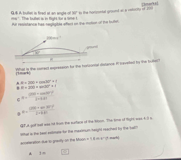 A bullet is fired at an angle of 30° to the horizontal ground at a velocity of 200
ms^(-1). The bullet is in flight for a time t.
Air resistance has negligible effect on the motion of the bullet.
What is the correct expression for the horizontal ditance R travelled by the bullet?
(1mark)
AR=200* cos 30°* t
BR=200* sin 30°* t
R=frac (200* cos 30°)^22* 9.81
C _ 
D R=frac (200* sin 30°)^22* 9.81
Q7.A golf ball was hit from the surface of the Moon. The time of flight was 4.0 s.
What is the best estimate for the maximum height reached by the ball?
acceleration due to gravity on the Moon =1.6ms^(-2) (1 mark)
A 3 m