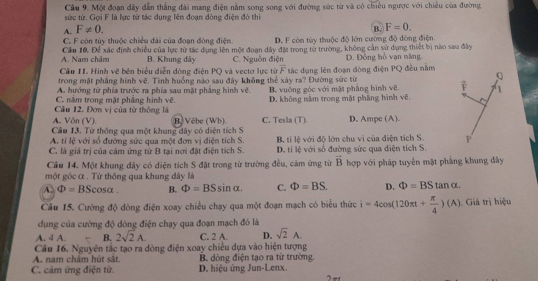 Một đoạn dây dẫn thẳng dài mang điện nằm song song với đường sức từ và có chiều ngược với chiều của đường
sức từ. Gọi F là lực từ tác dụng lên đoạn dòng điện đó thì
A. F!= 0. B. F=0.
C. F còn tùy thuộc chiều dài của đoạn dòng điện. D. F còn tùy thuộc độ lớn cường độ dòng điện.
Câu 10. Để xác định chiều của lực từ tác dụng lên một đoạn dây đặt trong từ trường, không cần sử dụng thiết bị nào sau đây
A. Nam châm B. Khung dây C. Nguồn điện D. Đồng hồ vạn năng.
Câu 11. Hình vẽ bên biểu diễn dòng điện PQ và vectơ lực từ vector F tác dụng lên đoạn dòng điện PQ đều nằm
trong mặt phẳng hình vẽ. Tình huống nào sau đây không thể xảy ra? Đường sức từ
A. hướng từ phía trước ra phía sau mặt phẳng hình vẽ. B. vuông góc với mặt phẳng hình vẽ.
C. nằm trong mặt phắng hình vẽ. D. không nằm trong mặt phẳng hình vẽ.
Câu 12. Đơn vị của từ thông là
A. Vôn (V). B. Vêbe (Wb). C. Tesla (T). D. Ampe (A).
Câu 13. Từ thông qua một khung dây có diện tích S
A. tỉ lệ với số đường sức qua một đơn vị diện tích S. B. tỉ lệ với độ lớn chu vi của diện tích S.
C. là giá trị của cảm ứng từ B tại nơi đặt điện tích S.  D. ti lệ với số đường sức qua diện tích S.
Câu 14. Một khung dây có diện tích S đặt trong từ trường đều, cảm ứng từ vector B hợp với pháp tuyến mặt phẳng khung dây
một góc α . Từ thông qua khung dây là
A. Phi =BScos alpha B. Phi =BSsin alpha . C. Phi =BS. D. Phi =BStan alpha .
Câu 15. Cường độ dòng điện xoay chiều chạy qua một đoạn mạch có biểu thức i=4cos (120π t+ π /4 )(A). Giá trị hiệu
dụng của cường độ dòng điện chạy qua đoạn mạch đó là
A. 4 A. B. 2sqrt(2)A. C. 2 A. D. sqrt(2)A.
Câu 16. Nguyên tắc tạo ra dòng điện xoay chiều dựa vào hiện tượng
A. nam châm hút sắt. B. dòng điện tạo ra từ trường.
C. cảm ứng điện từ. D. hiệu ứng Jun-Lenx.
2 πt