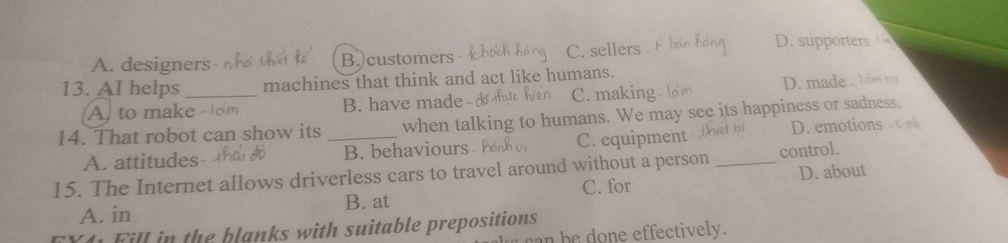 A. designers n t B.)customers
C. sellers
D. supporters
13. AI helps_ machines that think and act like humans.
A to make B. have made - d C. making D.made. 1dm ro
14. That robot can show its_
when talking to humans. We may see its happiness or sadness.
D. emotions c x
A. attitudes B. behaviours C. equipment
control.
15. The Internet allows driverless cars to travel around without a person_
D. about
C. for
B. at
A. in
FX4: Fill in the blanks with suitable prepositions
n h e do n e effectively.