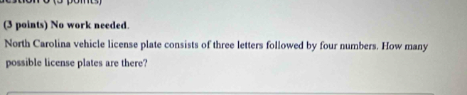 No work needed. 
North Carolina vehicle license plate consists of three letters followed by four numbers. How many 
possible license plates are there?