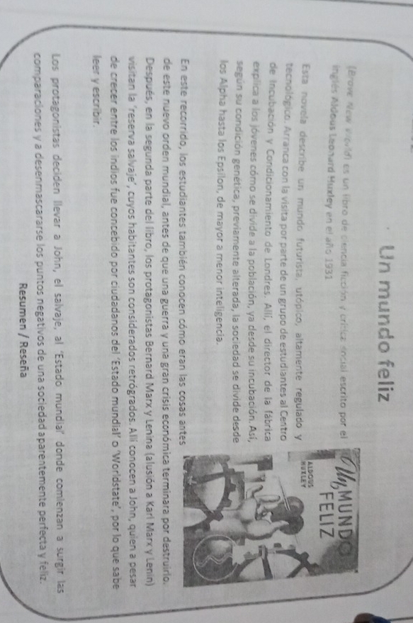 Un mundo feliz 
(Brove New World) es un libro de ciencia ficción y crítica social escrito por el 
inglés Aldous Leonard Huxley en el año 1931 
Esta novela describe un mundo futurista, utópico, altamente regulado y 
tecnológico. Arranca con la visita por parte de un grupo de estudiantes al Centro 
de Incubación y Condicionamiento de Londres. Allí, el director de la fábrica 
explica a los jóvenes cómo se divide a la población, ya desde su incubación. Así, 
según su condición genética, previamente alterada, la sociedad se divide desde 
los Alpha hasta los Epsilon, de mayor a menor inteligencia. 
En este recorrido, los estudiantes también conocen cómo eran las cosas antes 
de este nuevo orden mundial, antes de que una guerra y una gran crisis económica terminara por destruirlo. 
Después, en la segunda parte del libro, los protagonistas Bernard Marx y Lenina (alusión a Karl Marx y Lenin) 
visitan la ‘reserva salvaje’, cuyos habitantes son considerados retrógrados. Allí conocen a John, quien a pesar 
de crecer entre los indios fue concebido por ciudadanos del ‘Estado mundial’ o ‘Worldstate’, por lo que sabe 
leer y escribir. 
Los protagonistas deciden llevar a John, el salvaje, al ‘Estado mundial’ donde comlenzan a surgir las 
comparaciones y a desenmascararse los puntos negativos de una sociedad aparentemente perfecta y feliz. 
Resumen / Reseña