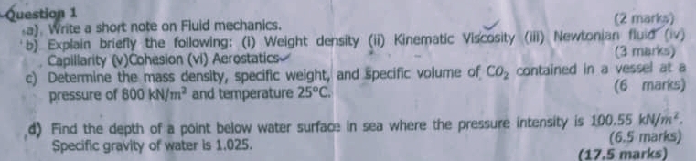 Write a short note on Fluid mechanics. (2 marks) 
b) Explain briefly the following: (i) Weight density (ii) Kinematic Viscosity (iii) Newtonian fluid (iv) 
Capillarity (v)Cohesion (vi) Aerostatics (3 marks) 
c) Determine the mass density, specific weight, and specific volume of CO_2 contained in a vessel at a 
pressure of 800kN/m^2 and temperature 25°C. (6 marks) 
d) Find the depth of a point below water surface in sea where the pressure intensity is 100.55kN/m^2. 
Specific gravity of water is 1.025. (6.5 marks) 
(17.5 marks)