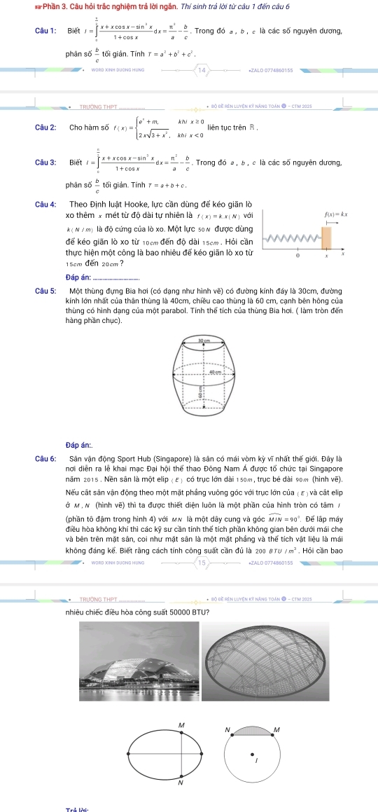 Phần 3. Câu hỏi trắc nghiệm trả lời ngắn. Thí sinh trả lời từ câu 1 đến câu 6
Câu 1: BietI=∈tlimits _a^(frac 3)2frac x+xcos x-sin^(2x)x1+cos xdx= π^2/a - b/c . Trong đó a , b , à là các số nguyên dương,
phân số  b/c  tối giản. Tính r=a^2+b^2+c^2.
TRƯỚNG THPT * Bộ Đề Rên lưyện Kỳ Năng toán Đ - CTM 2025
Câu 2: Cho hàm số f(x)=beginarrayl e^x+m,kh/x≥ 0 2xsqrt(3+x^2),kh/x<0endarray. liên tục trên R ,
Câu 3: Bi 51 I=∈tlimits _0^((frac π)2) (x+xcos x-sin^3x)/1+cos x dx= π^2/a - b/c . Trong đó a , b , c là các số nguyên dương,
phân số  b/c  tối giản. Tính T=a+b+c.
Câu 4: Theo Định luật Hooke, lực cần dùng đế kéo giãn lò
xo thêm x mét từ độ dài tự nhiên là f(x)=k.x(N)vd f(x)=kx
k(N/m) là độ cứng của lò xo. Một lực s0 n được dùng
để kéo giãn lò xo từ 10cm đến độ dài 15cm. Hỏi cần
thực hiện một công là bao nhiêu để kéo giãn lò xo từ 0
15cm đến 20cm?
Đáp án
_
Câu 5: Một thùng đựng Bia hơi (có dạng như hình vẽ) có đường kính đáy là 30cm, đường
kính lớn nhất của thân thùng là 40cm, chiều cao thùng là 60 cm, cạnh bên hông của
thùng có hình dạng của một parabol. Tính thể tích của thùng Bia hơi. ( làm tròn đến
hàng phần chục).
Đáp án:.
Câu 6: Sân vận động Sport Hub (Singapore) là sân có mái vòm kỳ vĩ nhất thế giới. Đây là
nơi diễn ra lễ khai mạc Đại hội thể thao Đông Nam Á được tổ chức tại Singapore
năm 2015 . Nền sân là một elip ( E) có trục lớn dài 150m, trục bé dài 90m (hình vẽ).
Nếu cất sân vận động theo một mặt phầng vuông góc với trục lớn của ( ε ) và cất elip
ở M , N (hình vẽ) thì ta được thiết diện luôn là một phần của hình tròn có tâm /
(phần tô đậm trong hình 4) với мw là một dây cung và góc widehat MIN=90° Để lập máy
điều hòa không khí thì các kỹ sư cần tính thế tích phần không gian bên dưới mái che
và bên trên mặt sân, coi như mặt sân là một mặt phầng và thể tích vật liệu là mái
không đáng kể. Biết rằng cách tính công suất cần đủ là : 00BTU/m^3.  Hỏi cần bao
15 *ZALO 0774B60155
* TRưỚNG THPT * Bộ Đề Rên Lưyện Kỳ Năng Toán Đ - CTM 2025
nhiêu chiếc điều hòa công suất 50000 BTU?