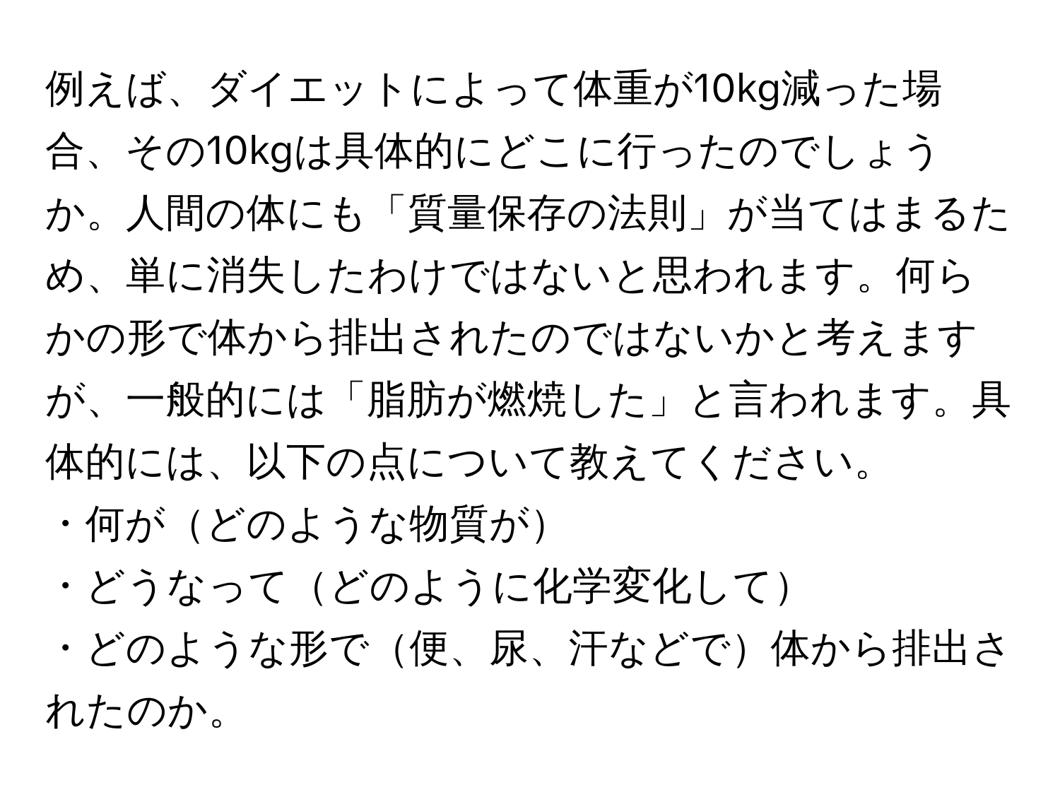 例えば、ダイエットによって体重が10kg減った場合、その10kgは具体的にどこに行ったのでしょうか。人間の体にも「質量保存の法則」が当てはまるため、単に消失したわけではないと思われます。何らかの形で体から排出されたのではないかと考えますが、一般的には「脂肪が燃焼した」と言われます。具体的には、以下の点について教えてください。  
・何がどのような物質が  
・どうなってどのように化学変化して  
・どのような形で便、尿、汗などで体から排出されたのか。