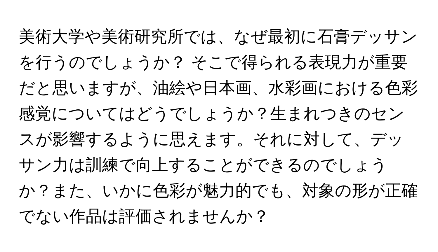 美術大学や美術研究所では、なぜ最初に石膏デッサンを行うのでしょうか？ そこで得られる表現力が重要だと思いますが、油絵や日本画、水彩画における色彩感覚についてはどうでしょうか？生まれつきのセンスが影響するように思えます。それに対して、デッサン力は訓練で向上することができるのでしょうか？また、いかに色彩が魅力的でも、対象の形が正確でない作品は評価されませんか？