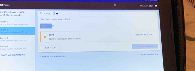 Tmonts 
Peyton Tipton 
ice Problems --- 6.3 in 13: Benchmark... Problem 2
15 is what percentage of 30? 
re is a 10% off sale on lapsup... h ir .
%
blem 2 what percentage of 30? %
Hint REPORT THIS HINT 
what percentage of 12? % blem 3 
Identify the fraction of 1S out of 30. 
GET HELP SUBMIT AHSWER 
h says that to find 20% of a ... blem 4 
éave asignment < PREVIOUS PROBLEM NEXT PROBLEM )