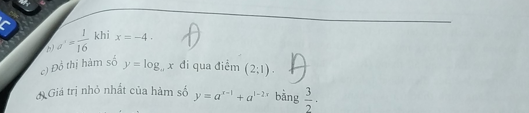 a^1= 1/16  khi
x=-4. 
c) Đồ thị hàm số y=log _ax đi qua điểm (2;1). 
đ) Giá trị nhỏ nhất của hàm số y=a^(x-1)+a^(1-2x) bằng  3/2 ·