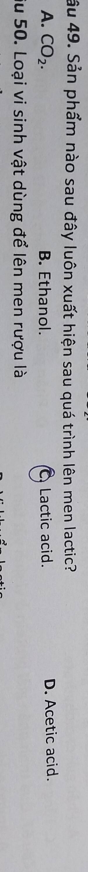 âu 49. Sản phẩm nào sau đây luôn xuất hiện sau quá trình lên men lactic?
A. CO_2. B. Ethanol. CLactic acid. D. Acetic acid.
Su 50. Loại vi sinh vật dùng để lên men rượu là