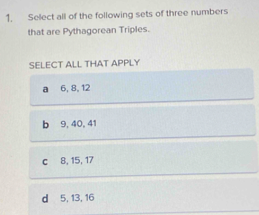 Select all of the following sets of three numbers
that are Pythagorean Triples.
SELECT ALL THAT APPLY
a 6, 8, 12
b 9, 40, 41
c 8, 15, 17
d 5, 13, 16