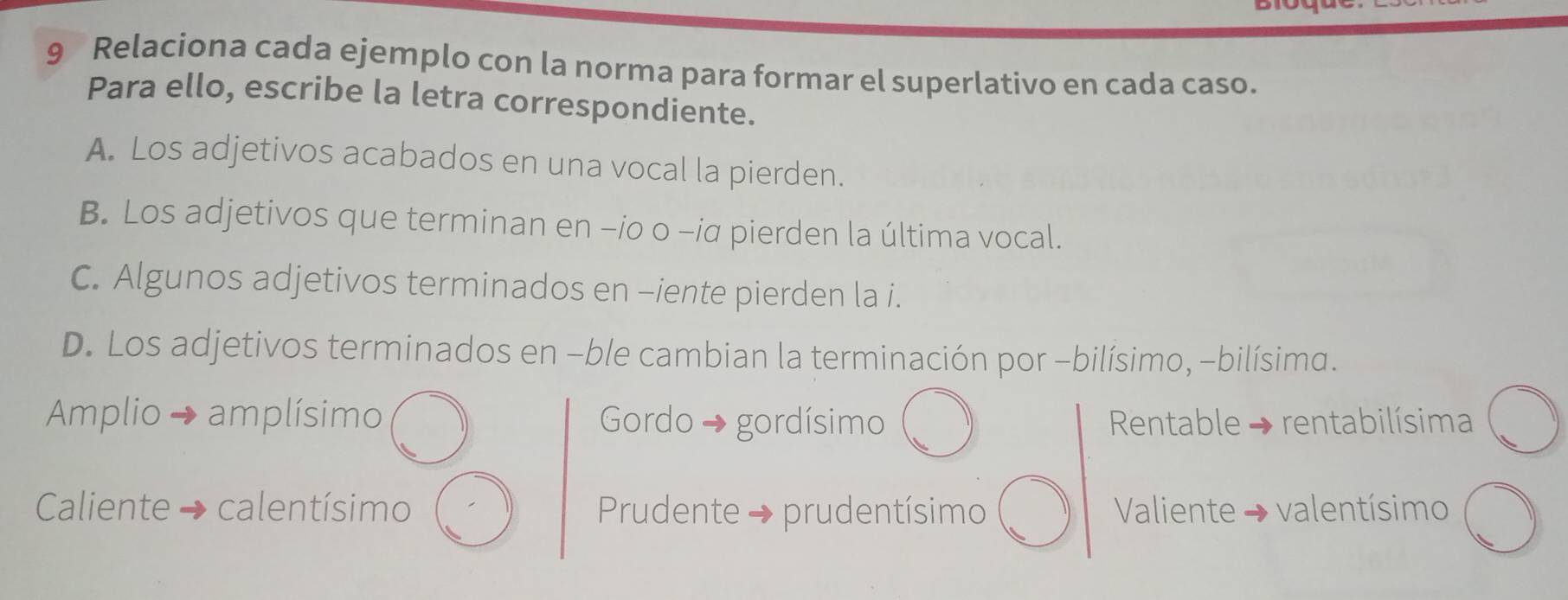 Relaciona cada ejemplo con la norma para formar el superlativo en cada caso.
Para ello, escribe la letra correspondiente.
A. Los adjetivos acabados en una vocal la pierden.
B. Los adjetivos que terminan en -io o -iα pierden la última vocal.
C. Algunos adjetivos terminados en -iente pierden la i.
D. Los adjetivos terminados en -ble cambian la terminación por -bilísimo, -bilísima.
Amplio → amplísimo Gordo → gordísimo Rentable → rentabilísima
Caliente calentísimo Prudente → prudentísimo Valiente → valentísimo