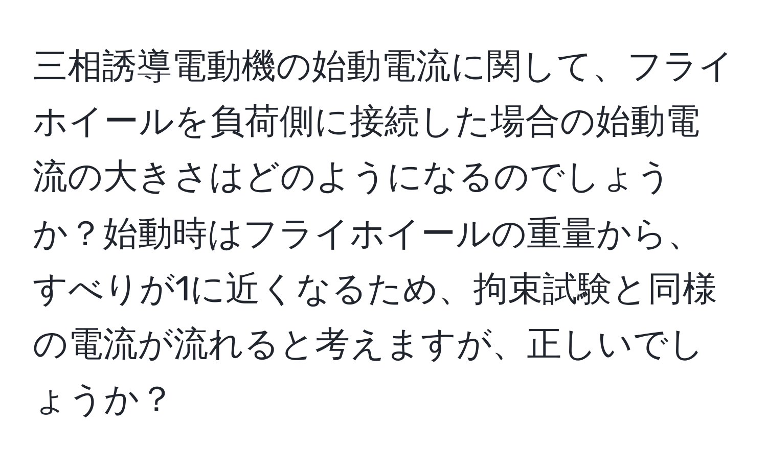 三相誘導電動機の始動電流に関して、フライホイールを負荷側に接続した場合の始動電流の大きさはどのようになるのでしょうか？始動時はフライホイールの重量から、すべりが1に近くなるため、拘束試験と同様の電流が流れると考えますが、正しいでしょうか？