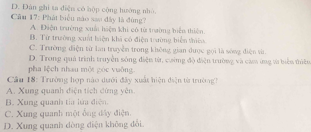 D. Đàn ghi ta điện có hộp cộng hưởng nhỏ.
Câu 17: Phát biểu nào sau đây là đúng?
A. Điện trường xuất hiện khi có từ trường biển thiên.
B. Từ trường xuất hiện khi có điện trường biến thiên.
C. Trường điện từ lan truyền trong không gian được gọi là sóng điện từ.
D. Trong quá trình truyền sóng điện từ, cường độ điện trường và cảm ứng từ biển thiên
pha lệch nhau một góc vuông.
Câu 18: Trường hợp nào dưới đây xuất hiện điện từ trường?
A. Xung quanh điện tích dứng yên.
B. Xung quanh tia lứa điện.
C. Xung quanh một ống dây điện.
D. Xung quanh dòng điện không đối.