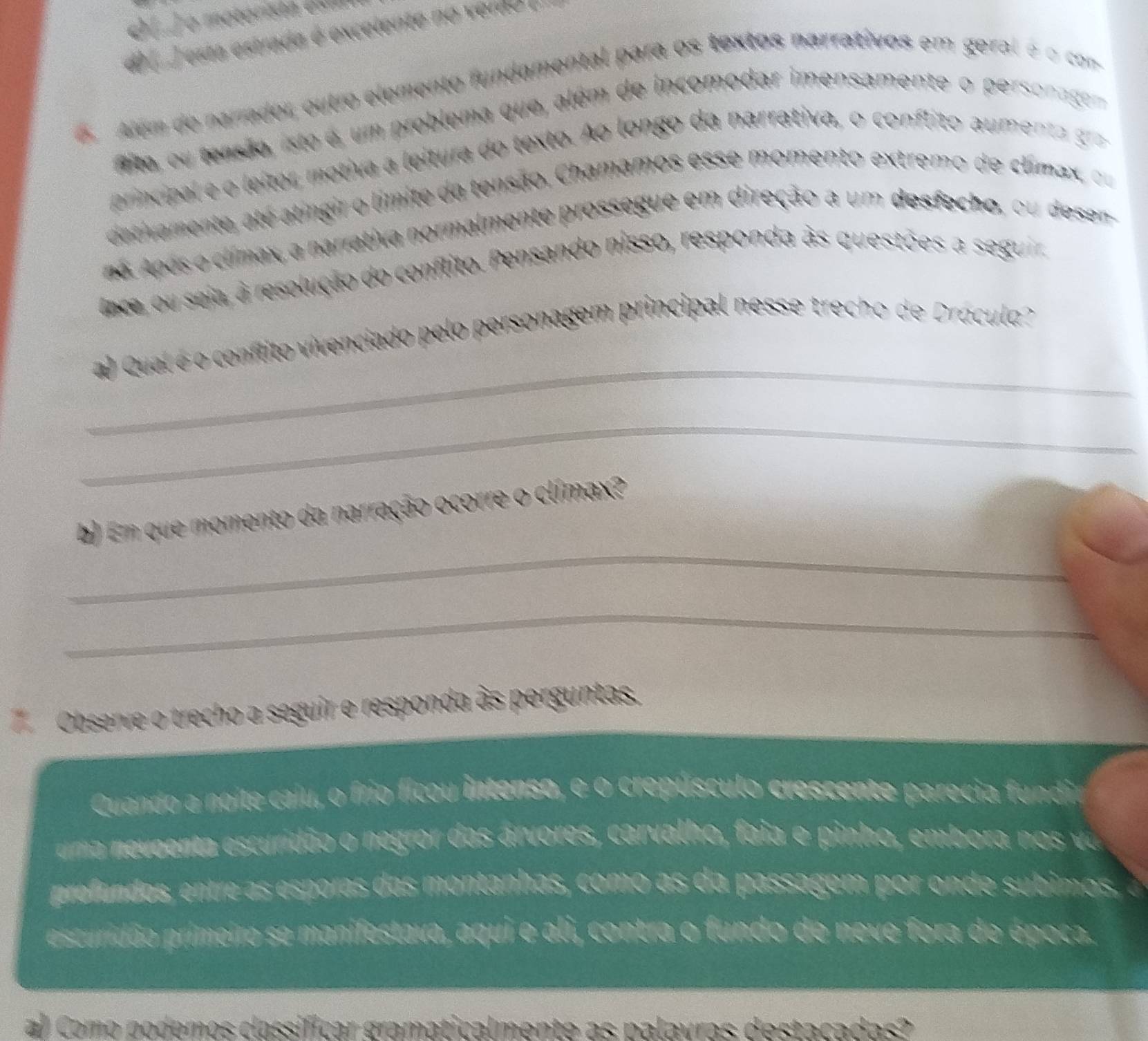 esta estrada é excelente no verdo 
6. Além de narrador, outro elemento fundamental para os textos narrativos em geral é o com 
to, ou tensão, isto é, um problema que, além de incomodar imensamente o personagem 
principal e o leitor motiva a leitura do texto. Ao longo da narrativa, o conflito aumenta ga 
detivamente, até atingir o límite da tensão, Chamamos esse momento extremo de climax, ou 
no. Após o clímax, a narrativa normalmente prossegue em direção a um desfecho, ou desen 
nce, ou seia, à resolução do conflito. Pensando nisso, responda às questões a seguir 
_ 
a) Qual é o conflito vivenciado pelo personagem principal nesse trecho de Drácula? 
_ 
_ 
b) Em que momento da narração ocorre o clímax? 
_ 
Observe o trecho a seguir e responda às perguntas. 
Quando a noite caiu, o frio ficou intenso, e o crepúsculo crescente parecia fundia 
uma neveenta escuridão o negror das árvores, carvalho, faia e pinho, embora n 
prefundos, entre as esporas das montanhas, como as da passagem por onde subimos. 
escuridão primeiro se manifestava, aqui e ali, contra o fundo de neve fora de época. 
al como podemos classíficar gramaticalmente as palavras destacadas?