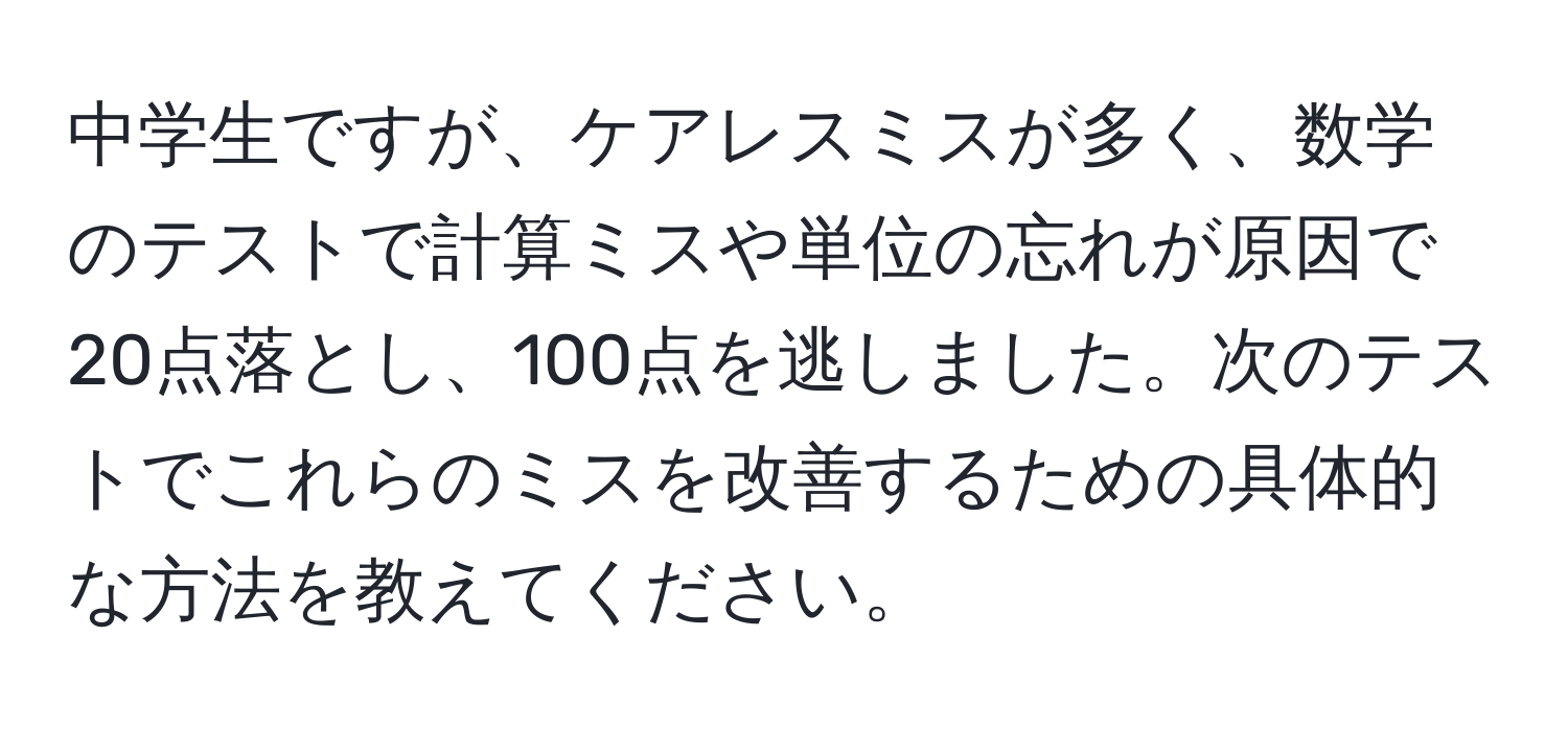 中学生ですが、ケアレスミスが多く、数学のテストで計算ミスや単位の忘れが原因で20点落とし、100点を逃しました。次のテストでこれらのミスを改善するための具体的な方法を教えてください。