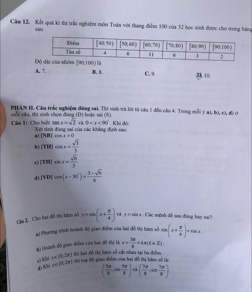 Kết quả kì thi trắc nghiệm môn Toán với thang điểm 100 của 32 học sinh được cho trong bảng
sau
A. 7. B. 8. C. 9.
D. 10.
PHÀN II. Câu trắc nghiệm đúng sai. Thí sinh trả lời từ câu 1 đến câu 4. Trong mỗi ý a), b), c), d) ở
mỗi câu, thí sinh chọn đúng (Đ) hoặc sai (S).
Câu 1: Cho biết tan x=sqrt(2) và 0 . Khi đó:
Xét tính đúng sai của các khăng định sau:
a) [NB]cos x>0
b) [TH]cos x= sqrt(3)/3 
c [TH]sin x= sqrt(6)/3 
d) [VD] cos (x-30°)= (3-sqrt(6))/6 
Câu 2. Cho hai đồ thị hàm số y=sin (x+ π /4 ) và y=sin x. Các mệnh đề sau đúng hay sai?
a) Phương trình hoành độ giao điểm của hai đồ thị hàm số: sin (x+ π /4 )=sin x.
b) Hoành độ giao điểm của hai đồ thị là x= 3π /8 +kπ (k∈ Z).
c) Khi x∈ [0;2π ] thì hai đồ thị hàm số cắt nhau tại ba điểm.
d) Khi x∈ [0;2π ] thì toạ độ giao điểm của hai đồ thị hàm số là:
( 5π /8 ;sin  5π /8 ) và ( 7π /8 ;sin  7π /8 ).