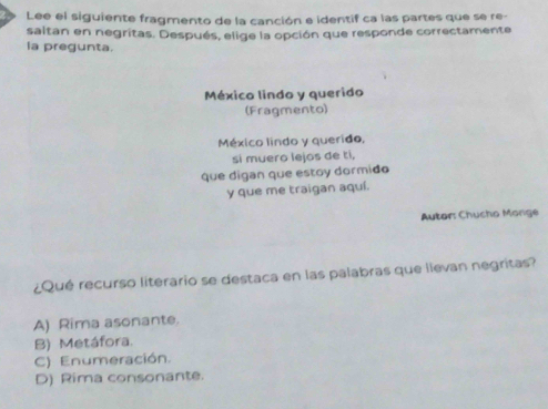 Lee el siguiente fragmento de la canción e identif ca las partes que se re-
saltan en negritas. Después, elige la opción que responde correctamente
la pregunta.
México lindo y querido
(Fragmento)
México lindo y querido,
si muero lejos de ti,
que digan que estoy dormido
y que me traigan aquí.
Autor: Chucho Morge
¿Qué recurso literario se destaca en las palabras que llevan negritas?
A) Rima asonante.
B) Metáfora.
C) Enumeración.
D) Rima consonante.