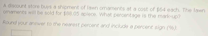 A discount store buys a shipment of lawn ornaments at a cost of $64 each. The lawn 
ornaments will be sold for $88.05 apiece. What percentage is the mark-up? 
Round your answer to the nearest percent and include a percent sign (%).