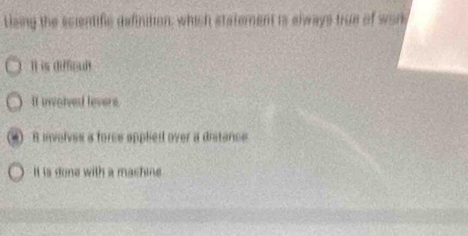 tieing the scientific definition, which statement is always true of work
l) is diffiudt
It involved levers.
B lnvelves a force applied over a distance
It is done with a mashine