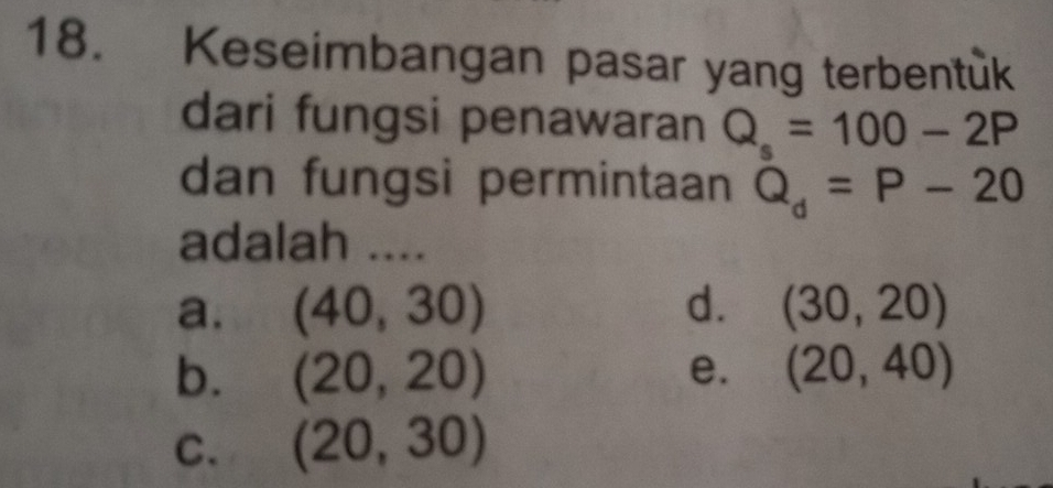 Keseimbangan pasar yang terbentuk
dari fungsi penawaran Q_s=100-2P
dan fungsi permintaan Q_d=P-20
adalah ....
a. (40,30) d. (30,20)
b. (20,20) e. (20,40)
C. (20,30)