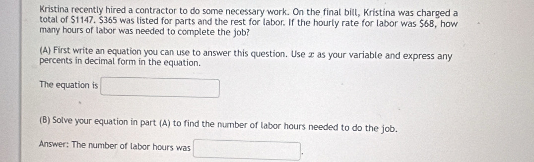 Kristina recently hired a contractor to do some necessary work. On the final bill, Kristina was charged a 
total of $1147. $365 was listed for parts and the rest for labor. If the hourly rate for labor was $68, how 
many hours of labor was needed to complete the job? 
(A) First write an equation you can use to answer this question. Use æ as your variable and express any 
percents in decimal form in the equation. 
The equation is □ 
(B) Solve your equation in part (A) to find the number of labor hours needed to do the job. 
Answer: The number of labor hours was □.