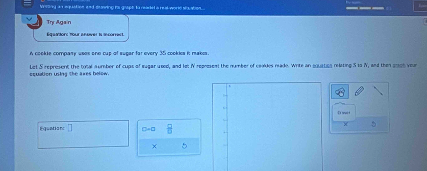 Writing an equation and drawing its graph to model a real-world situation... 
J 
Try Again 
Equation: Your answer is incorrect. 
A cookie company uses one cup of sugar for every 35 cookies it makes. 
Let S represent the total number of cups of sugar used, and let N represent the number of cookies made. Write an equation relating S to N, and then gragh your 
equation using the axes below. 
Eraser 
Equation: □  □ /□  
×
□ =□
× 5