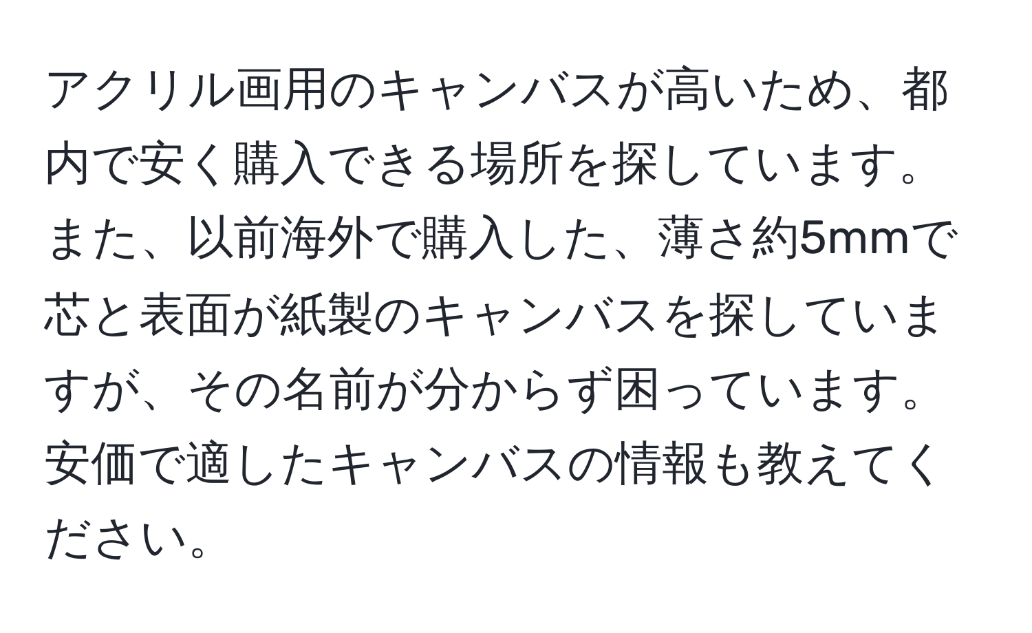 アクリル画用のキャンバスが高いため、都内で安く購入できる場所を探しています。また、以前海外で購入した、薄さ約5mmで芯と表面が紙製のキャンバスを探していますが、その名前が分からず困っています。安価で適したキャンバスの情報も教えてください。