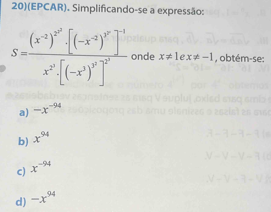 20)(EPCAR). Simplificando-se a expressão:
S=frac (x^(-2))^2^3· [(-x^(-2))^3^2]^-1x^(2^2)· [(-x^2)^5^2]^2^2 onde x!= 1 e x!= -1 , obtém-se:
a) -x^(-94)
b) x^(94)
c) x^(-94)
d) -x^(94)