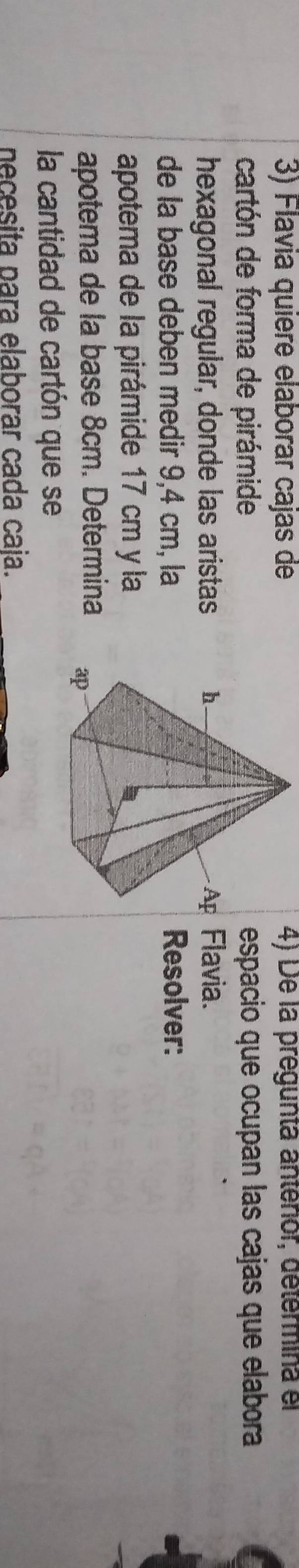 Flavia quière elaborar cajas de 4) De la pregunta anterior, determina el 
cartón de forma de pirámideespacio que ocupan las cajas que elabora 
hexagonal regular, donde las aristas Flavia. 
de la base deben medir 9,4 cm, laResolver: 
apotema de la pirámide 17 cm y la 
apotema de la base 8cm. Determina 
la cantidad de cartón que se 
necesita para elaborar cada caja.