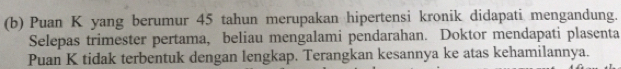 Puan K yang berumur 45 tahun merupakan hipertensi kronik didapati mengandung. 
Selepas trimester pertama, beliau mengalami pendarahan. Doktor mendapati plasenta 
Puan K tidak terbentuk dengan lengkap. Terangkan kesannya ke atas kehamilannya.