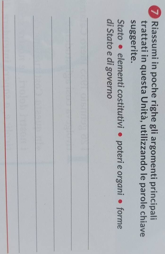 Riassumi in poche righe gli argomenti principali 
trattati in questa Unità, utilizzando le parole chiave 
suggerite. 
Stato ● elementi costitutivi ● poteri e organi ● forme 
di Stato e di governo 
_ 
_ 
_ 
_ 
_