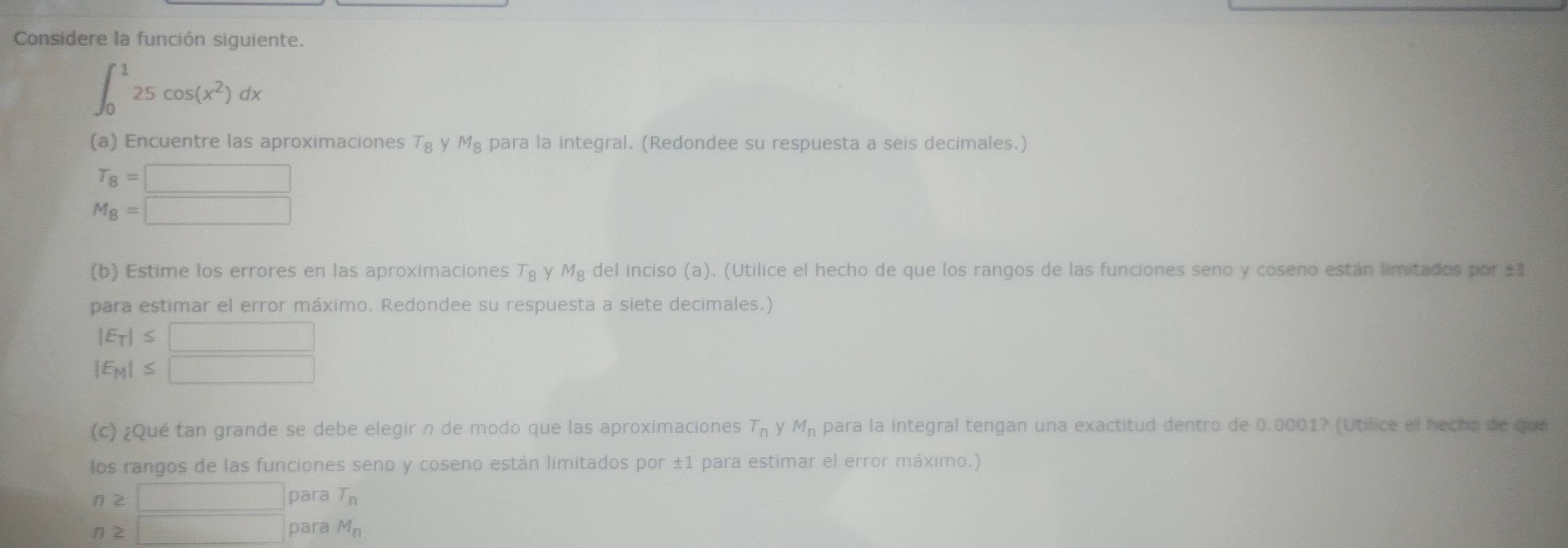 Considere la función siguiente.
∈t _0^(125cos (x^2))dx
(a) Encuentre las aproximaciones T_8 V M_8 para la integral. (Redondee su respuesta a seis decimales.)
T_8=□
M_8=□
(b) Estime los errores en las aproximaciones T_8 y M_8 del inciso (a). (Utilice el hecho de que los rangos de las funciones seno y coseno están limitados por ±1
para estimar el error máximo. Redondee su respuesta a siete decimales.)
|E_T|≤ □
|E_M|≤ □
(c) ¿Qué tan grande se debe elegir n de modo que las aproximaciones T_n y M_n para la integral tengan una exactitud dentro de 0.0001? (Utífice el hecho de que
los rangos de las funciones seno y coseno están limitados por ±1 para estimar el error máximo.)
n≥ □ para T_n
n≥ □ para M_n