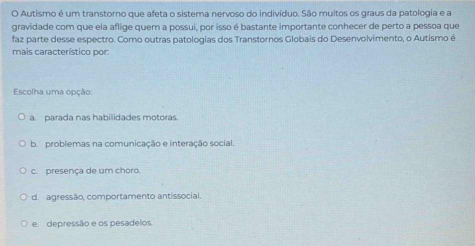 Autismo é um transtorno que afeta o sistema nervoso do indivíduo. São muitos os graus da patologia e a
gravidade com que ela aflige quem a possui, por isso é bastante importante conhecer de perto a pessoa que
faz parte desse espectro. Como outras patologias dos Transtornos Globais do Desenvolvimento, o Autismo é
mais característico por:
Escolha uma opção:
a. parada nas habilidades motoras.
b. problemas na comunicação e interação social.
c. presença de um choro.
d. agressão, comportamento antissocial.
e. depressão e os pesadelos.