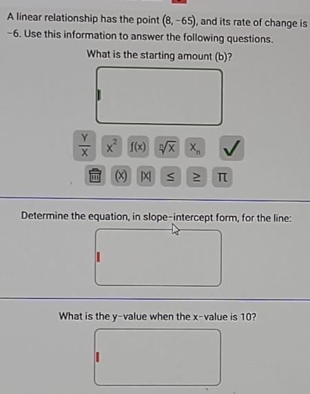 A linear relationship has the point (8,-65) , and its rate of change is
-6. Use this information to answer the following questions. 
What is the starting amount (b)?
 Y/X  x^2 f(x) sqrt[n](x) X_n √ 
(x) | X ≥ π
Determine the equation, in slope-intercept form, for the line: 
What is the y -value when the x -value is 10?