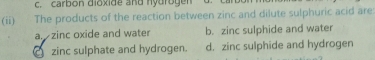 c. carbon dioxide and hydrogen
(ii) The products of the reaction between zinc and dilute sulphuric acid are
a. zinc oxide and water b. zinc sulphide and water
a zinc sulphate and hydrogen. d. zinc sulphide and hydrogen