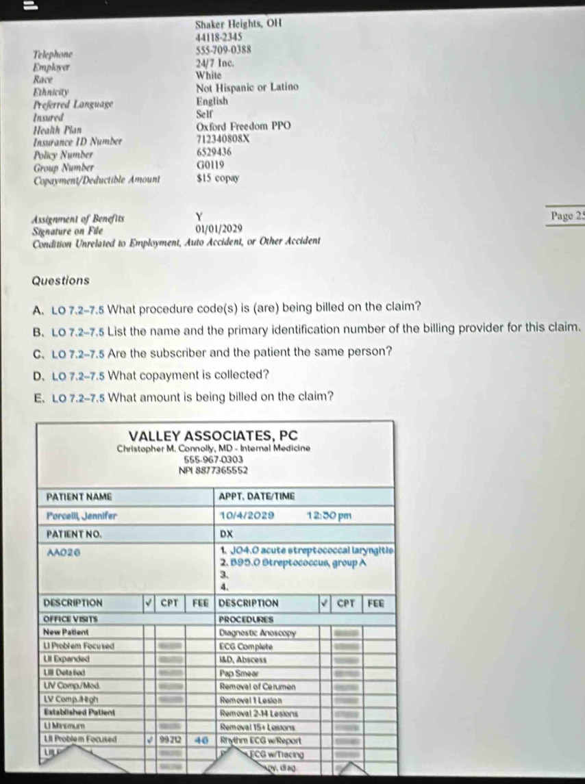 Shaker Heights, OH
44118-2345
Telephone 555-709-0388
Employer 24/7 Inc.
Race White
Ethnicity Not Hispanic or Latino
Preferred Language English
Insured Self
Health Pian Oxford Freedom PPO
Insurance ID Number 712340808X
Policy Number 6529436
Group Number G0119
Copayment/Deductible Amount $15 copay
Y
Assignment of Benefits Page 25
Signature on File 01/01/2029
Condition Unrelated to Employment, Auto Accident, or Other Accident
Questions
A. LO 7.2-7.5 What procedure code(s) is (are) being billed on the claim?
B. LO 7.2-7.5 List the name and the primary identification number of the billing provider for this claim.
C. LO 7.2-7.5 Are the subscriber and the patient the same person?
D. LO 7.2-7.5 What copayment is collected?
E. LO 7.2-7.5 What amount is being billed on the claim?
py diag