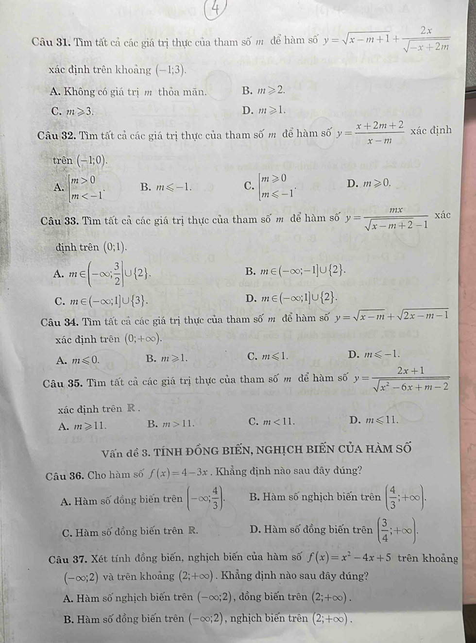 Tìm tất cả các giá trị thực của tham số m để hàm số y=sqrt(x-m+1)+ 2x/sqrt(-x+2m) 
xác định trên khoảng (-1;3).
A. Không có giá trị m thỏa mãn. B. m≥slant 2.
C. m≥slant 3. D. m≥slant 1.
Câu 32. Tìm tất cả các giá trị thực của tham số m để hàm số y= (x+2m+2)/x-m  xác định
trên (-1;0).
A. beginarrayl m>0 m B. m≤slant -1. C. beginarrayl m≥slant 0 m≤slant -1endarray. D. m≥slant 0.
Câu 33. Tìm tất cả các giá trị thực của tham số m để hàm số y= mx/sqrt(x-m+2)-1  xác
định trên (0;1).
A. m∈ (-∈fty ; 3/2 ]∪  2 .
B. m∈ (-∈fty ;-1]∪  2 .
D.
C. m∈ (-∈fty ;1]∪  3 . m∈ (-∈fty ;1]∪  2 .
Câu 34. Tìm tất cả các giá trị thực của tham shat 0m để hàm số y=sqrt(x-m)+sqrt(2x-m-1)
xác định trên (0;+∈fty ).
A. m≤slant 0. B. m≥slant 1. C. m≤slant 1. D. m≤slant -1.
Câu 35. Tìm tất cả các giá trị thực của tham số m để hàm số y= (2x+1)/sqrt(x^2-6x+m-2) 
xác định trên R .
A. m≥slant 11. B. m>11. C. m<11. D. m≤slant 11.
Vấn đề 3. Tính ĐỒNG BIẾN, nghịch biếN CủA hàM S hat c
Câu 36. Cho hàm số f(x)=4-3x. Khẳng định nào sau đây đúng?
A. Hàm số đồng biến trên (-∈fty ; 4/3 ). B. Hàm số nghịch biến trên ( 4/3 ;+∈fty ).
C. Hàm số đồng biến trên R. D. Hàm số đồng biến trên ( 3/4 ;+∈fty ).
Câu 37. Xét tính đồng biến, nghịch biến của hàm số f(x)=x^2-4x+5 trên khoảng
(-∈fty ;2) và trên khoảng (2;+∈fty ).  Khẳng định nào sau đây đúng?
A. Hàm số nghịch biến trên (-∈fty ;2) , đồng biến trên (2;+∈fty ).
B. Hàm số đồng biến trên (-∈fty ;2) , nghịch biến trên (2;+∈fty ).