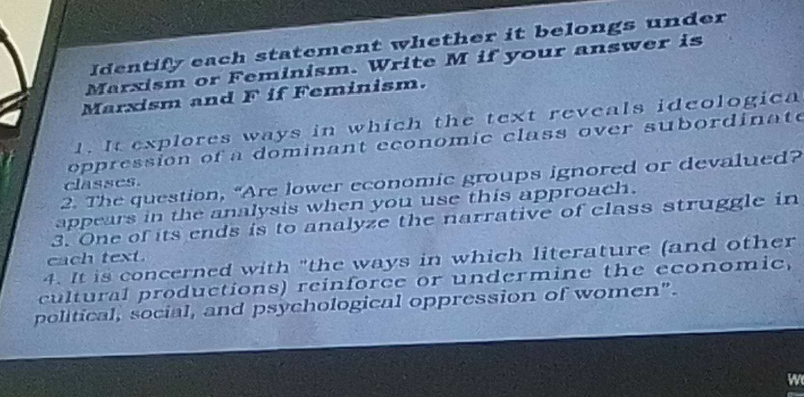 Identify each statement whether it belongs under 
Marxism or Feminism. Write M if your answer is 
Marxism and F if Feminism. 
1. It explores ways in which the text reveals ideologica 
oppression of a dominant economic class over subordinate 
2. The question, “Are lower economic groups ignored or devalued? 
classes. 
appears in the analysis when you use this approach. 
3. One of its ends is to analyze the narrative of class struggle in 
cach text. 
4. It is concerned with "the ways in which literature (and other 
cultural productions) reinforce or undermine the economic, 
political, social, and psychological oppression of women". 
W