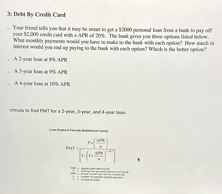 3: Debt By Credit Card 
Your friend tells you that it may be smart to get a $2000 personal loan from a bank to pay off 
your $2,000 credit card with a APR of 20%. The bank gives you three options listed below. 
What monthly payments would you have to make to the bank with each option? How much in 
interest would you end up paying to the bank with each option? Which is the better option? 
A 2-year loan at 8% APR 
A 3-year loan at 9% APR 
A 4-year loan at 10% APR 
ɔrmula to find PMT for a 2-year, 3-year, and 4-year loan. 
Loan Payment Formula (Installment Loans)
PMT=frac P* ( APR/n )[1-(1+ APR/n )^(n+r)]
PMT = regular payment amount
P= starting loan principle (amount borrowed)
APR =. annual percentage rate (as a decimal)
n= number of payment periods per year
Y= number of years