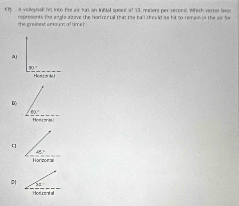 A volleyball hit into the air has an initial speed of 10. meters per second. Which vector best
represents the angle above the horizontal that the ball should be hit to remain in the air for
the greatest amount of time?
A)
_
90.^circ 
Horizontal
B)
_
60.^circ 
Horizontal
C)
D) 30.^circ 
Horizontal