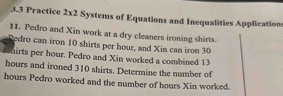 3.3 Practice 2* 2 Systems of Equations and Inequalities Applications 
11. Pedro and Xin work at a dry cleaners ironing shirts. 
Redro can iron 10 shirts per hour, and Xin can iron 30
enirts per hour. Pedro and Xin worked a combined 13
hours and ironed 310 shirts. Determine the number of
hours Pedro worked and the number of hours Xin worked.