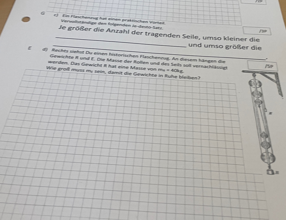 1o 
G c) Ein Flaschenzug hat einen praktischen Vorteil. 
Vervollständige den folgenden Je-desto-Satz. 
/3P 
_Je größer die Anzahl der tragenden Seile, umso kleiner die 
_und umso größer die 
E d) Rechts siehst Du einen historischen Flaschenzug. An diesem hängen die 
. 
Gewichte R und E. Die Masse der Rollen und des Seils soll vernachlässigt 
werden. Das Gewicht R hat eine Masse von m_R=40kg
/SP 
Wie groß muss me sein, damit die Gewichte in Ruhe bleiben?
g